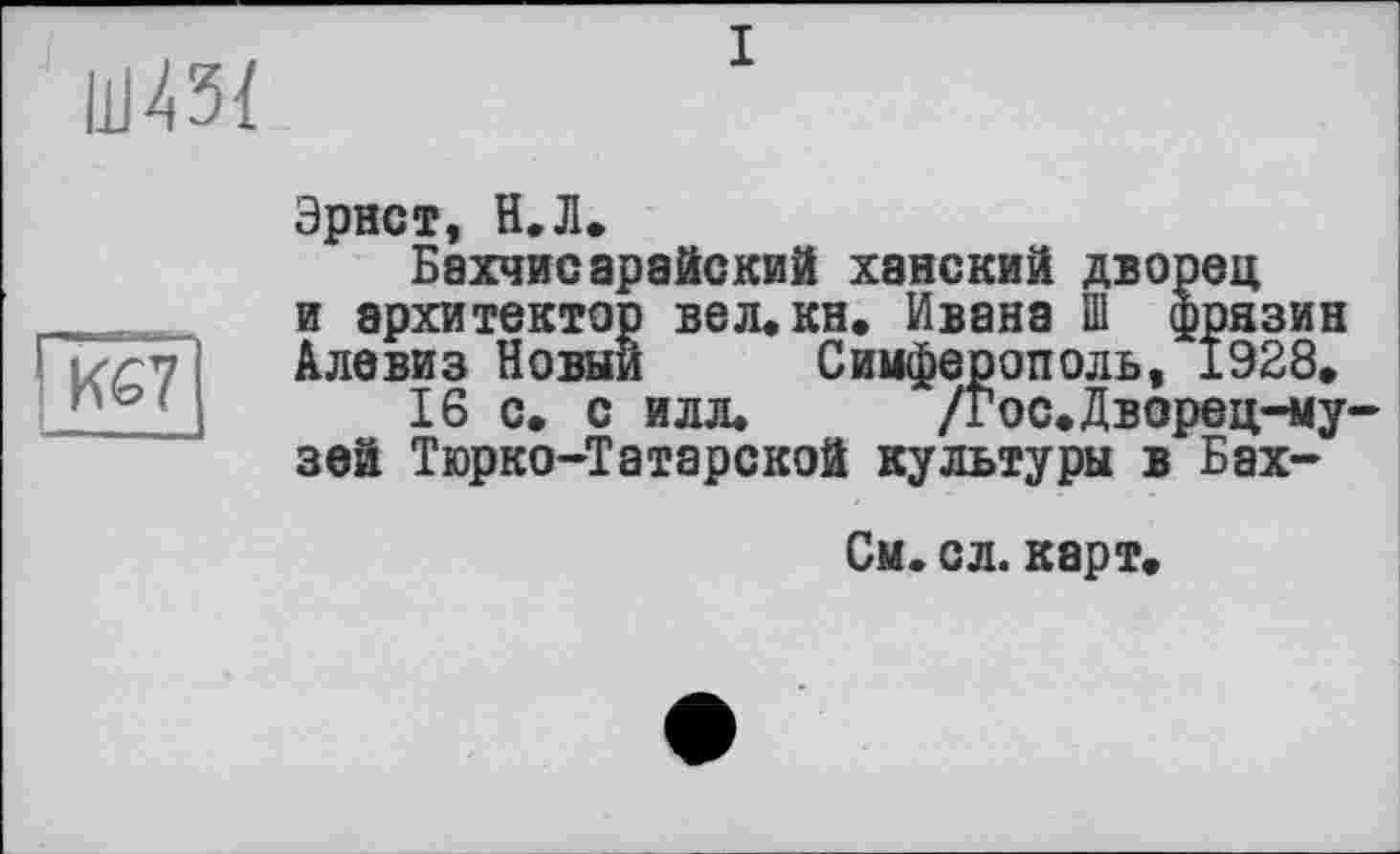 ﻿
I
Гш
Эрнст, H.Л.
Бахчисарайский ханский дворец и архитектор вел.кн. Ивана Ш фрязин Алевиз Новый	Симферополь, 1928,
16 с, с илл. /Гос.Дворец-му зей Тюрко-Татарской культуры в Бах-
См. сл. карт.